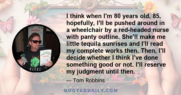 I think when I'm 80 years old, 85, hopefully, I'll be pushed around in a wheelchair by a red-headed nurse with panty outline. She'll make me little tequila sunrises and I'll read my complete works then. Then, I'll