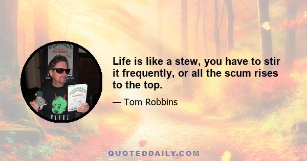 Life is like a stew, you have to stir it frequently, or all the scum rises to the top.