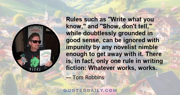 Rules such as Write what you know, and Show, don't tell, while doubtlessly grounded in good sense, can be ignored with impunity by any novelist nimble enough to get away with it. There is, in fact, only one rule in