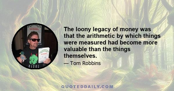 The loony legacy of money was that the arithmetic by which things were measured had become more valuable than the things themselves.