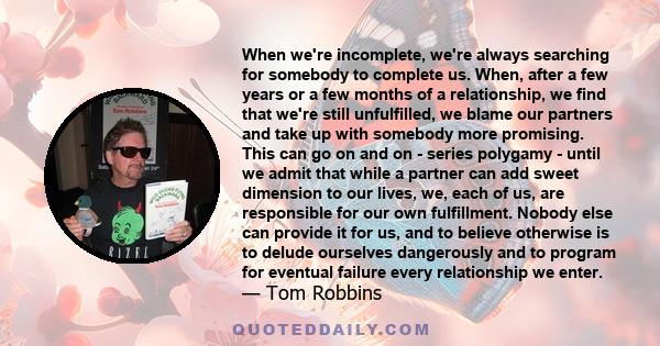 When we're incomplete, we're always searching for somebody to complete us. When, after a few years or a few months of a relationship, we find that we're still unfulfilled, we blame our partners and take up with somebody 