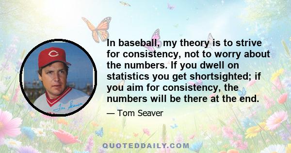 In baseball, my theory is to strive for consistency, not to worry about the numbers. If you dwell on statistics you get shortsighted; if you aim for consistency, the numbers will be there at the end.