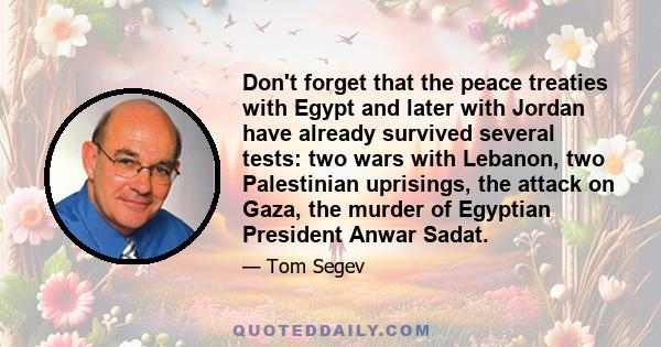 Don't forget that the peace treaties with Egypt and later with Jordan have already survived several tests: two wars with Lebanon, two Palestinian uprisings, the attack on Gaza, the murder of Egyptian President Anwar