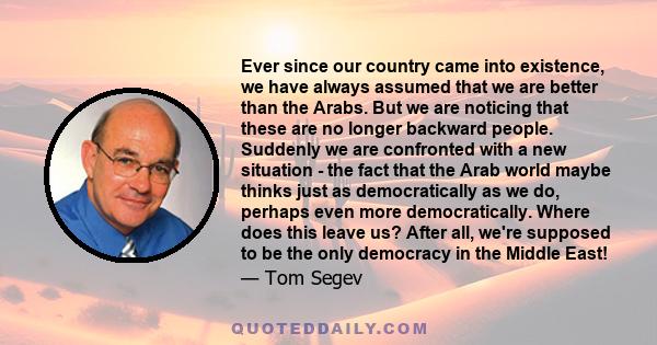 Ever since our country came into existence, we have always assumed that we are better than the Arabs. But we are noticing that these are no longer backward people. Suddenly we are confronted with a new situation - the