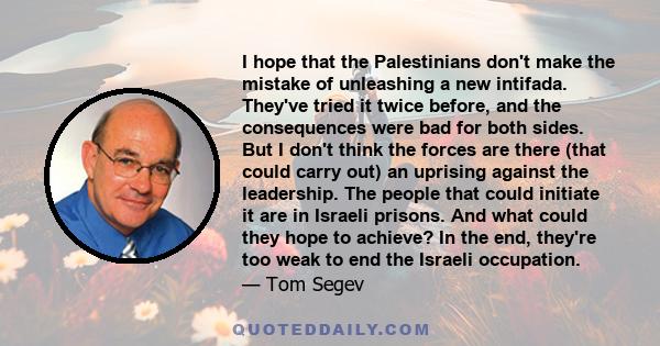 I hope that the Palestinians don't make the mistake of unleashing a new intifada. They've tried it twice before, and the consequences were bad for both sides. But I don't think the forces are there (that could carry