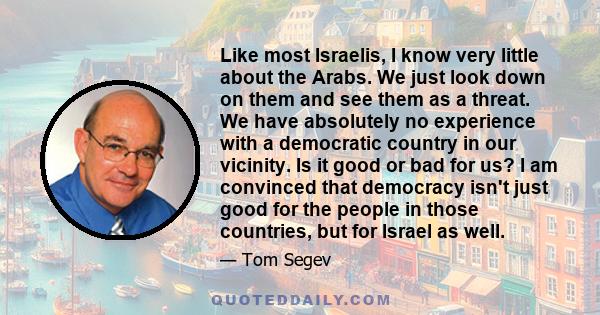 Like most Israelis, I know very little about the Arabs. We just look down on them and see them as a threat. We have absolutely no experience with a democratic country in our vicinity. Is it good or bad for us? I am