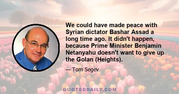 We could have made peace with Syrian dictator Bashar Assad a long time ago. It didn't happen, because Prime Minister Benjamin Netanyahu doesn't want to give up the Golan (Heights).