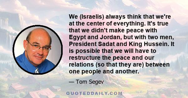 We (Israelis) always think that we're at the center of everything. It's true that we didn't make peace with Egypt and Jordan, but with two men, President Sadat and King Hussein. It is possible that we will have to