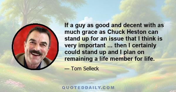 If a guy as good and decent with as much grace as Chuck Heston can stand up for an issue that I think is very important ... then I certainly could stand up and I plan on remaining a life member for life.