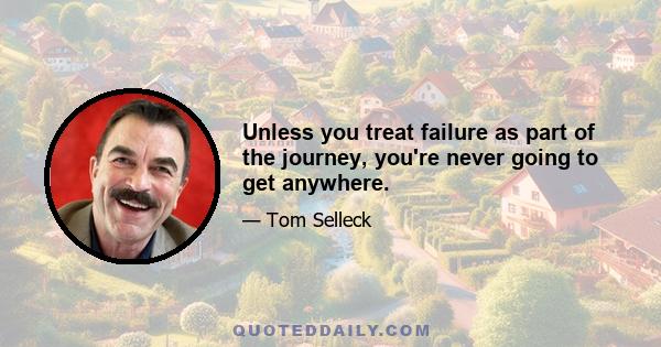 Unless you treat failure as part of the journey, you're never going to get anywhere.