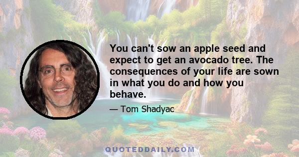 You can't sow an apple seed and expect to get an avocado tree. The consequences of your life are sown in what you do and how you behave.