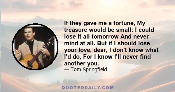 If they gave me a fortune, My treasure would be small: I could lose it all tomorrow And never mind at all. But if I should lose your love, dear, I don't know what I'd do, For I know I'll never find another you.