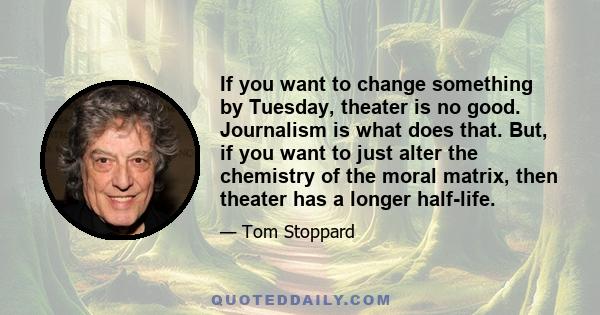 If you want to change something by Tuesday, theater is no good. Journalism is what does that. But, if you want to just alter the chemistry of the moral matrix, then theater has a longer half-life.