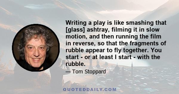 Writing a play is like smashing that [glass] ashtray, filming it in slow motion, and then running the film in reverse, so that the fragments of rubble appear to fly together. You start - or at least I start - with the