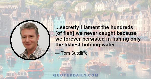 ...secretly I lament the hundreds [of fish] we never caught because we forever persisted in fishing only the likliest holding water.