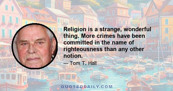 Religion is a strange, wonderful thing. More crimes have been committed in the name of righteousness than any other notion.