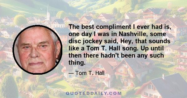 The best compliment I ever had is, one day I was in Nashville, some disc jockey said, Hey, that sounds like a Tom T. Hall song. Up until then there hadn't been any such thing.