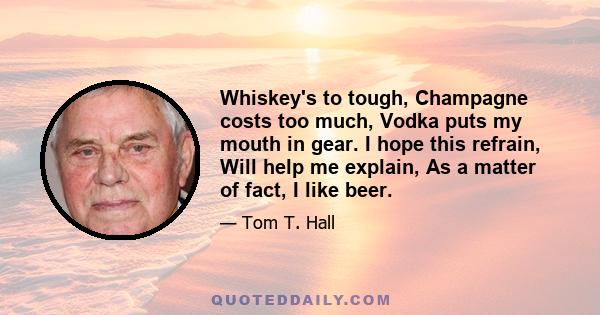 Whiskey's to tough, Champagne costs too much, Vodka puts my mouth in gear. I hope this refrain, Will help me explain, As a matter of fact, I like beer.