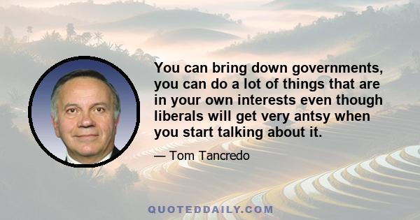 You can bring down governments, you can do a lot of things that are in your own interests even though liberals will get very antsy when you start talking about it.