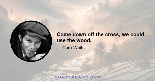 Come down off the cross, we could use the wood.