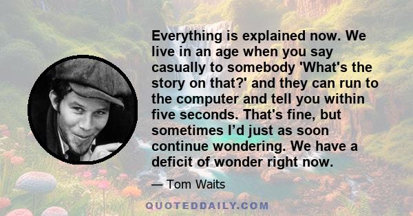 Everything is explained now. We live in an age when you say casually to somebody 'What's the story on that?' and they can run to the computer and tell you within five seconds. That's fine, but sometimes I’d just as soon 