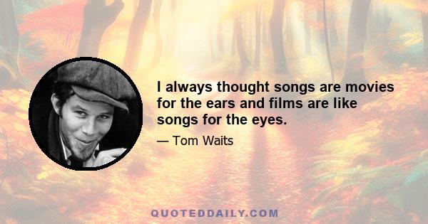 I always thought songs are movies for the ears and films are like songs for the eyes.