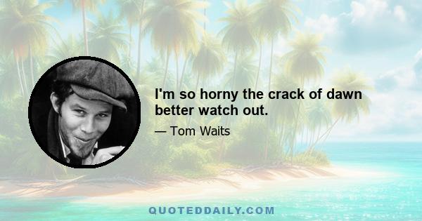 I'm so horny the crack of dawn better watch out.