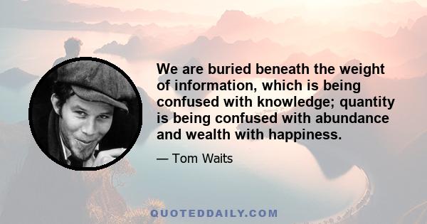 We are buried beneath the weight of information, which is being confused with knowledge; quantity is being confused with abundance and wealth with happiness. We are monkeys with money and guns.