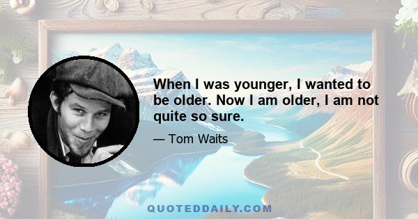 When I was younger, I wanted to be older. Now I am older, I am not quite so sure.