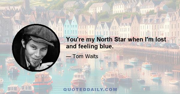 You're my North Star when I'm lost and feeling blue.
