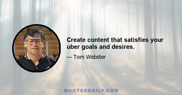 Create content that satisfies your uber goals and desires.