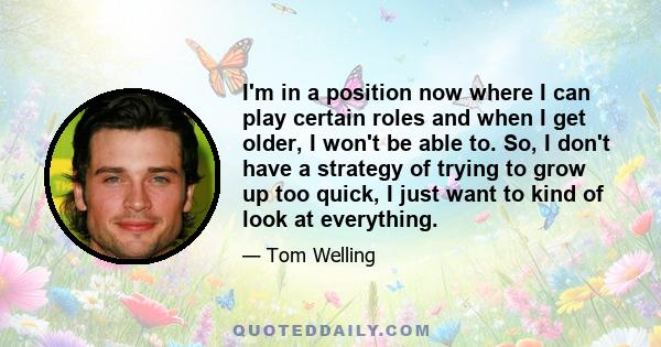 I'm in a position now where I can play certain roles and when I get older, I won't be able to. So, I don't have a strategy of trying to grow up too quick, I just want to kind of look at everything.