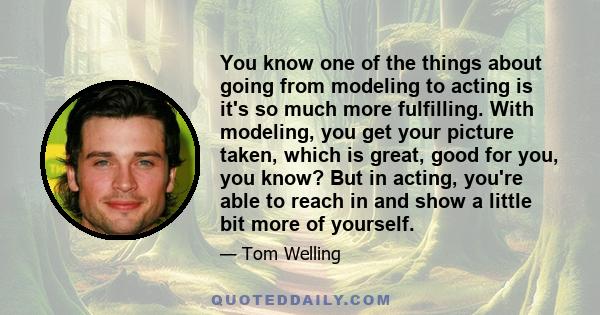 You know one of the things about going from modeling to acting is it's so much more fulfilling. With modeling, you get your picture taken, which is great, good for you, you know? But in acting, you're able to reach in