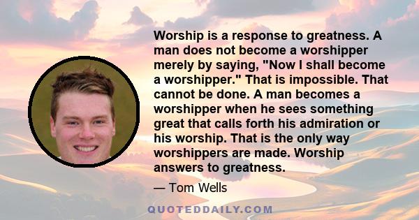 Worship is a response to greatness. A man does not become a worshipper merely by saying, Now I shall become a worshipper. That is impossible. That cannot be done. A man becomes a worshipper when he sees something great