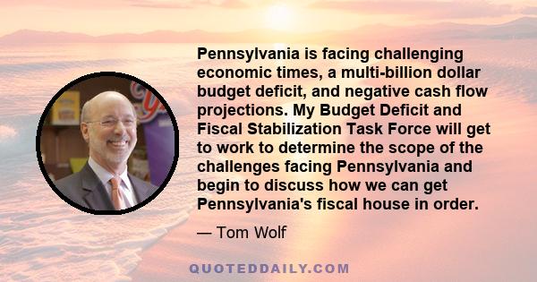 Pennsylvania is facing challenging economic times, a multi-billion dollar budget deficit, and negative cash flow projections. My Budget Deficit and Fiscal Stabilization Task Force will get to work to determine the scope 