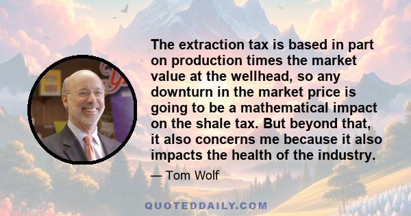 The extraction tax is based in part on production times the market value at the wellhead, so any downturn in the market price is going to be a mathematical impact on the shale tax. But beyond that, it also concerns me