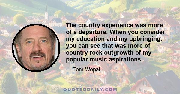 The country experience was more of a departure. When you consider my education and my upbringing, you can see that was more of country rock outgrowth of my popular music aspirations.