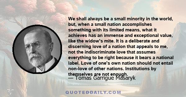 We shall always be a small minority in the world, but, when a small nation accomplishes something with its limited means, what it achieves has an immense and exceptional value, like the widow's mite. It is a deliberate