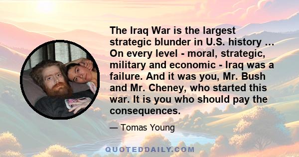 The Iraq War is the largest strategic blunder in U.S. history … On every level - moral, strategic, military and economic - Iraq was a failure. And it was you, Mr. Bush and Mr. Cheney, who started this war. It is you who 