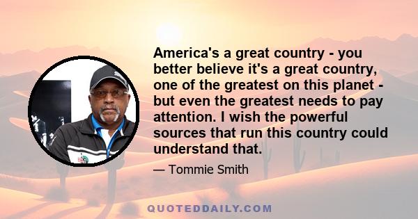 America's a great country - you better believe it's a great country, one of the greatest on this planet - but even the greatest needs to pay attention. I wish the powerful sources that run this country could understand