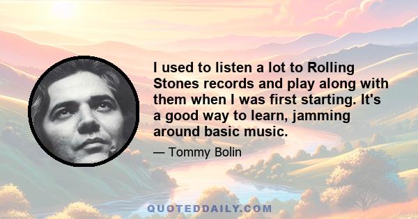 I used to listen a lot to Rolling Stones records and play along with them when I was first starting. It's a good way to learn, jamming around basic music.