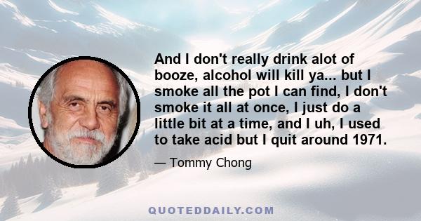 And I don't really drink alot of booze, alcohol will kill ya... but I smoke all the pot I can find, I don't smoke it all at once, I just do a little bit at a time, and I uh, I used to take acid but I quit around 1971.