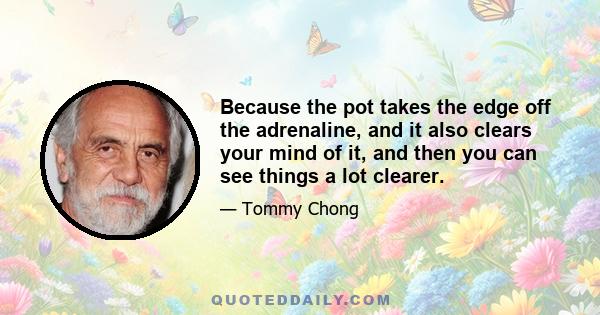 Because the pot takes the edge off the adrenaline, and it also clears your mind of it, and then you can see things a lot clearer.