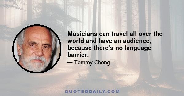 Musicians can travel all over the world and have an audience, because there's no language barrier.