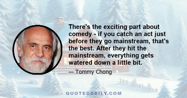 There's the exciting part about comedy - if you catch an act just before they go mainstream, that's the best. After they hit the mainstream, everything gets watered down a little bit.