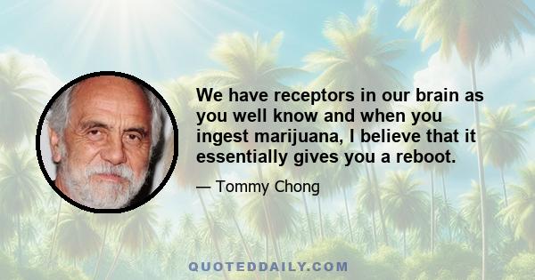 We have receptors in our brain as you well know and when you ingest marijuana, I believe that it essentially gives you a reboot.