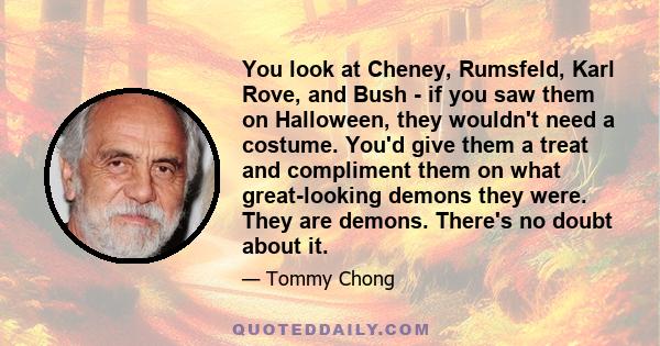 You look at Cheney, Rumsfeld, Karl Rove, and Bush - if you saw them on Halloween, they wouldn't need a costume. You'd give them a treat and compliment them on what great-looking demons they were. They are demons.