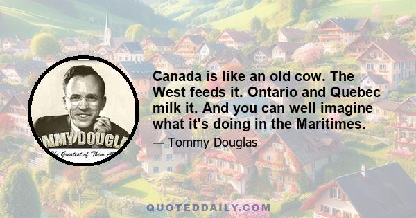 Canada is like an old cow. The West feeds it. Ontario and Quebec milk it. And you can well imagine what it's doing in the Maritimes.