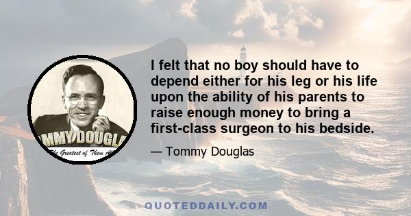 I felt that no boy should have to depend either for his leg or his life upon the ability of his parents to raise enough money to bring a first-class surgeon to his bedside. And I think it was out of this experience, not 