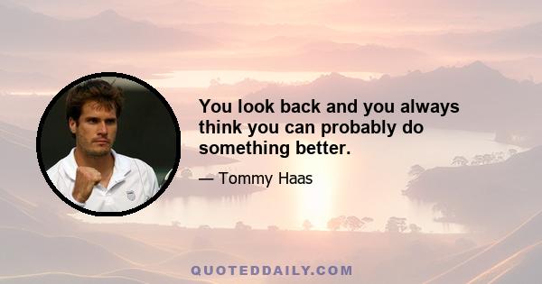 You look back and you always think you can probably do something better.